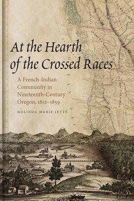 At the Hearth of the Crossed Races: A French-Indian Community in Nineteenth-Century Oregon, 1812-1859 (First Peoples: New Directions in Indigenous Studies)