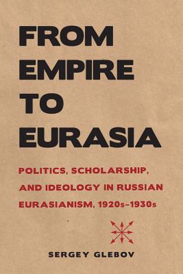 From Empire to Eurasia: Politics, Scholarship, and Ideology in Russian Eurasianism, 1920s1930s (NIU Series in Slavic, East European, and Eurasian Studies)
