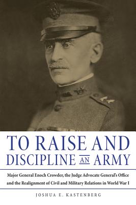 To Raise and Discipline an Army: Major General Enoch Crowder, the Judge Advocate Generals Office, and the Realignment of Civil and Military Relations in World War I