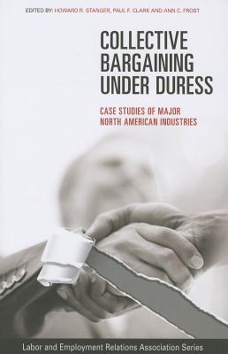 Collective Bargaining under Duress: Case Studies of Major North American Industries (LERA Research Volume)