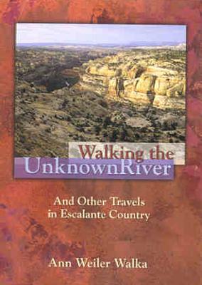 Walking The Unknown River - And Other Travels In Escalante Country