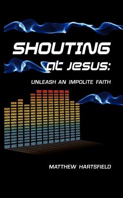 Shouting at Jesus: Unleash An Impolite Faith