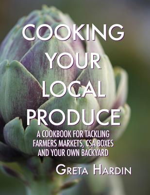 Cooking Your Local Produce: A Cookbook for Tackling Farmers Markets, CSA Boxes, and Your Own Backyard