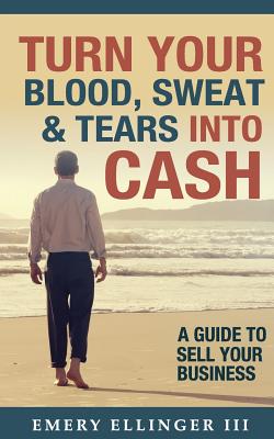 Image for Turn Your Blood, Sweat & Tears Into Cash: A Guide To Sell Your Business Turn Your Blood, Sweat & Tears Into Cash: A Guide To Sell Your Business