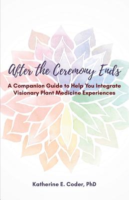 After the Ceremony Ends: A Companion Guide to Help You Integrate Visionary Plant Medicine Experiences
