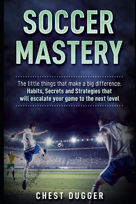 Soccer Mastery: The little things that make a big difference: Habits, Secrets and Strategies that will escalate your game to the next