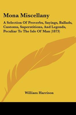 Mona Miscellany: A Selection Of Proverbs, Sayings, Ballads, Customs, Superstitions, And Legends, Peculiar To The Isle Of Man (1873)