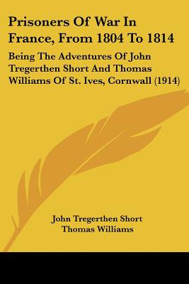Prisoners Of War In France, From 1804 To 1814: Being The Adventures Of John Tregerthen Short And Thomas Williams Of St. Ives, Cornwall (1914)