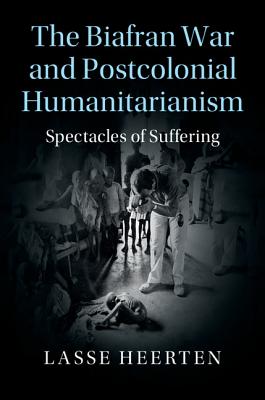The Biafran War and Postcolonial Humanitarianism: Spectacles of Suffering (Human Rights in History)