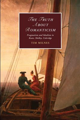 The Truth about Romanticism: Pragmatism and Idealism in Keats, Shelley, Coleridge (Cambridge Studies in Romanticism, Series Number 83)