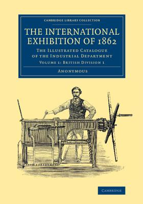The International Exhibition of 1862: Volume 1, British Division 1: The Illustrated Catalogue of the Industrial Department (Cambridge Library Collection - Technology)