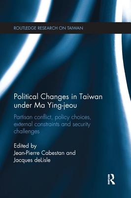 Political Changes in Taiwan Under Ma Ying-jeou: Partisan Conflict, Policy Choices, External Constraints and Security Challenges (Routledge Research on Taiwan Series)
