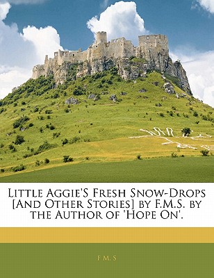 Little Aggie'S Fresh Snow-Drops [And Other Stories] by F.M.S. by the Author of 'Hope On'.