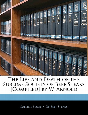 The Life and Death of the Sublime Society of Beef Steaks [Compiled] by W. Arnold