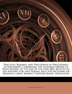 Practical Remarks, and Precedents of Proceedings in Parliament: Comprising the Standing Orders of Both Houses, to the End of the Year 1801; Relative . Lands; Making Turnpike Roads, Navigation