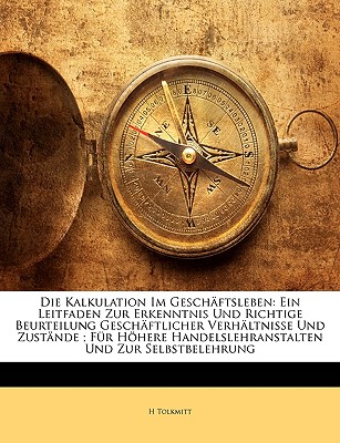 Die Kalkulation Im Gesch ftsleben: Ein Leitfaden Zur Erkenntnis Und Richtige Beurteilung Gesch ftlicher Verh ltnisse Und Zust nde ; F r H here . Und Zur Selbstbelehrung (German Edition)