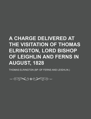 A Charge Delivered at the Visitation of Thomas Elrington, Lord Bishop of Leighlin and Ferns in August, 1828