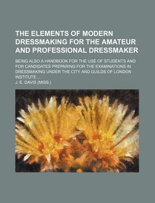 The Elements of Modern Dressmaking for the Amateur and Professional Dressmaker; Being Also a Handbook for the Use of Students and for Candidates . Under the City and Guilds of London Institute