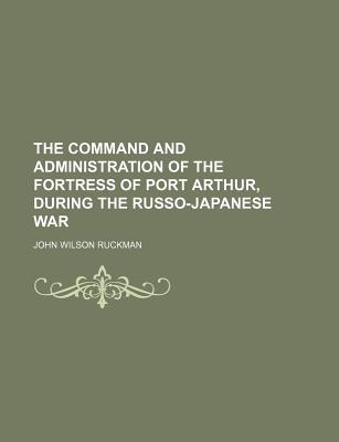 The Command and Administration of the Fortress of Port Arthur, During the Russo-Japanese War