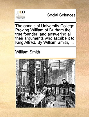 The annals of University-College. Proving William of Durham the true founder: and answering all their arguments who ascribe it to King Alfred. By William Smith, .