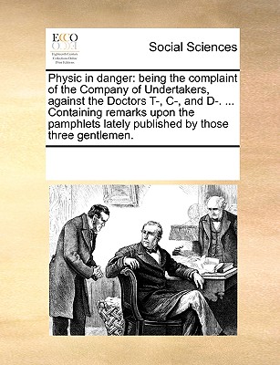 Physic in danger: being the complaint of the Company of Undertakers, against the Doctors T-, C-, and D-. . Containing remarks upon the pamphlets lately published by those three gentlemen.