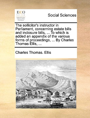 The sollicitor's instructor in Parliament, concerning estate bills and inclosure bills, . To which is added an appendix of the various forms of proceedings, . By Charles Thomas Ellis, .