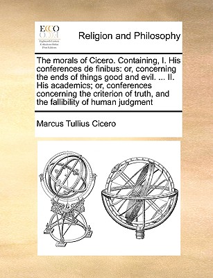 The morals of Cicero. Containing, I. His conferences de finibus: or, concerning the ends of things good and evil. ... II. His academics; or, ... truth, and the fallibility of human judgment Image for The morals of Cicero. Containing, I. His conferences de finibus: or, concerning the ends of things good and evil. ... II. His academics; or, ... truth, and the fallibility of human judgment