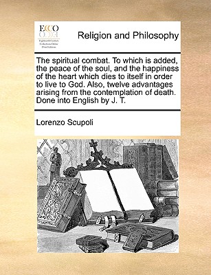 Image for The spiritual combat. To which is added, the peace of the soul, and the happiness of the heart which dies to itself in order to live to God. Also, ... of death. Done into English by J. T.