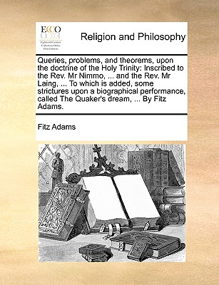 Image for Queries, problems, and theorems, upon the doctrine of the Holy Trinity: Inscribed to the Rev. Mr Nimmo, ... and the Rev. Mr Laing, ... To which is ... called The Quaker's dream, ... By Fitz Adams.