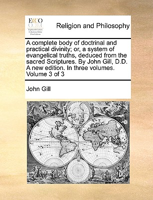 Image for A complete body of doctrinal and practical divinity; or, a system of evangelical truths, deduced from the sacred Scriptures. By John Gill, D.D. A new edition. In three volumes. Volume 3 of 3