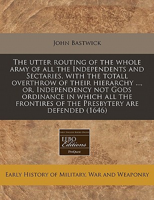 The utter routing of the whole army of all the Independents and Sectaries, with the totall overthrow of their hierarchy ., or, Independency not Gods . of the Presbytery are defended (1646)