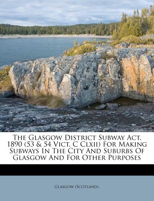 The Glasgow District Subway Act, 1890 (53 & 54 Vict. C Clxii) For Making Subways In The City And Suburbs Of Glasgow And For Other Purposes