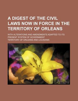 A Digest of the Civil Laws Now in Force in the Territory of Orleans; With Alterations and Amendments Adapted to Its Present System of Government
