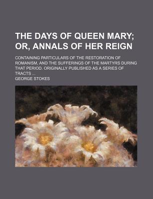The Days of Queen Mary; Or, Annals of Her Reign. Containing Particulars of the Restoration of Romanism, and the Sufferings of the Martyrs During That