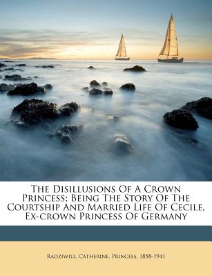 The Disillusions Of A Crown Princess; Being The Story Of The Courtship And Married Life Of Cecile, Ex-crown Princess Of Germany