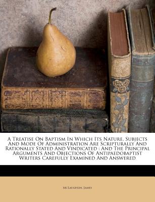 A Treatise On Baptism In Which Its Nature, Subjects And Mode Of Administration Are Scripturally And Rationally Stated And Vindicated: And The . Writers Carefully Examined And Answered