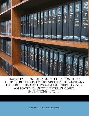 Bazar Parisien, Ou Annuaire Raisonn De L'industrie Des Premiers Artistes Et Fabricans De Paris, Offrant L'examen De Leurs Travaux, Fabrications, . Inventions, Etc. . (French Edition)