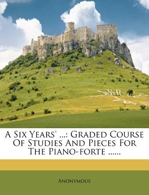 A Six Years' .: Graded Course Of Studies And Pieces For The Piano-forte .