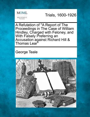 A Refutation of a Report of the Proceedings in the Case of William Hindley, Charged with Feloney, and with Falsely Preferring an Accusation Against Ri