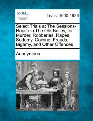 Select Trials at the Sessions-House in the Old-Bailey, for Murder, Robberies, Rapes, Sodomy, Coining, Frauds, Bigamy, and Other Offences