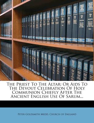 The Priest To The Altar: Or Aids To The Devout Celebration Of Holy Communion Chiefly After The Ancient English Use Of Sarum.