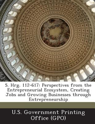 S. Hrg. 112-617: Perspectives from the Entrepreneurial Ecosystem, Creating Jobs and Growing Businesses Through Entrepreneurship