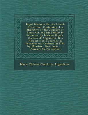 Royal Memoirs On the French Revolution: Containing, I. a Narrative of the Journey of Louis Xvi. and His Family to Varennes, by Madame Royale, Duchess . Coblentz in 1791, by Monsieur, Now Louis .
