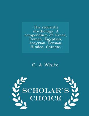 The Student's Mythology. a Compendium of Greek, Roman, Egyptian, Assyrian, Persian, Hindoo, Chinese, - Scholar's Choice Edition; The Student's Mythology. a Compendium of Greek, Roman, Egyptian, Assyrian, Persian, Hindoo, Chinese, - Scholar's Choice Edition