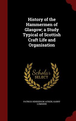 Image for History of the Hammermen of Glasgow; a Study Typical of Scottish Craft Life and Organisation