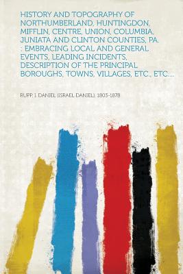 History and Topography of Northumberland, Huntingdon, Mifflin, Centre, Union, Columbia, Juniata and Clinton Counties, Pa.: Embracing Local and General