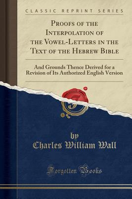 Proofs of the Interpolation of the Vowel-Letters in the Text of the Hebrew Bible: And Grounds Thence Derived for a Revision of Its Authorized English Version (Classic Reprint)