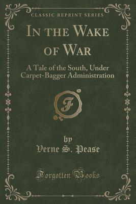 In the Wake of War (Classic Reprint): A Tale of the South, Under Carpet-Bagger Administration Pease, Verne S.