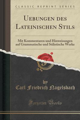 Uebungen des Lateinischen Stils: Mit Kommentaren und Hinweisungen auf Grammatische und Stilistische Werke (Classic Reprint) [Paperback] Friedrich Nagelsbach, Carl