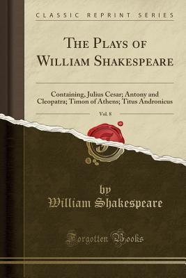 The Plays of William Shakespeare, Vol. 8: Containing, Julius Cesar; Antony and Cleopatra; Timon of Athens; Titus Andronicus (Classic Reprint) [Paperback] Shakespeare, William